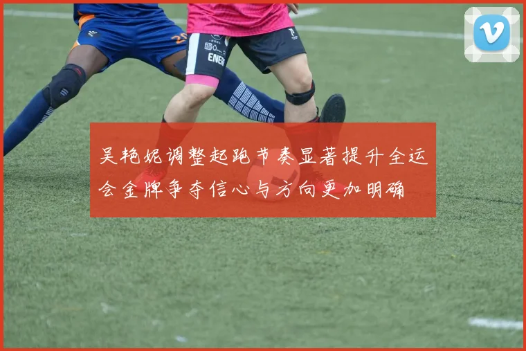 吴艳妮调整起跑节奏显著提升全运会金牌争夺信心与方向更加明确