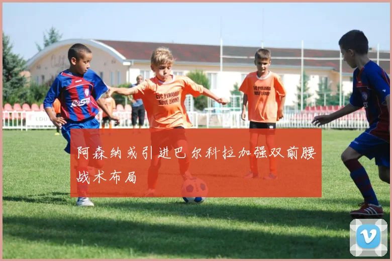 阿森纳或引进巴尔科拉加强双前腰战术布局